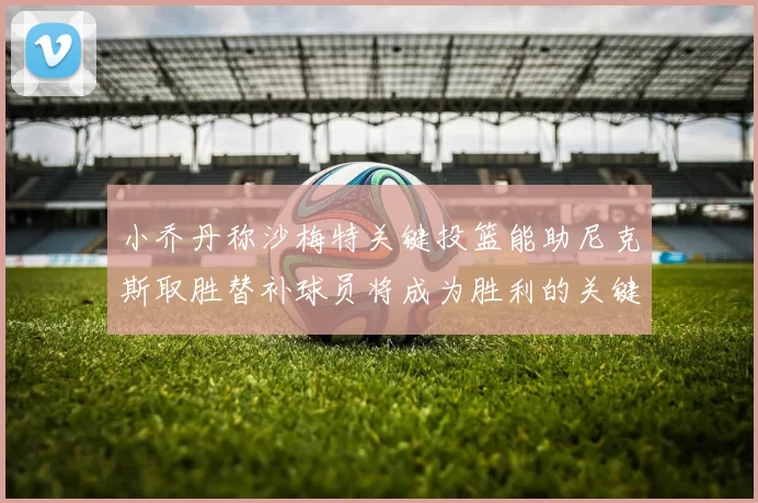 小乔丹称沙梅特关键投篮能助尼克斯取胜替补球员将成为胜利的关键因素