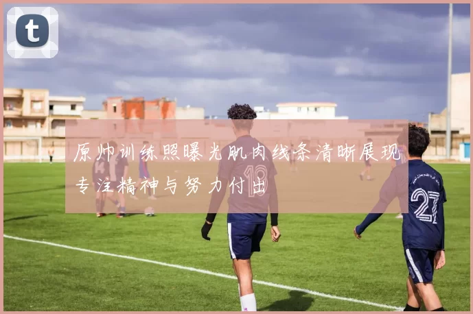 原帅训练照曝光肌肉线条清晰展现专注精神与努力付出