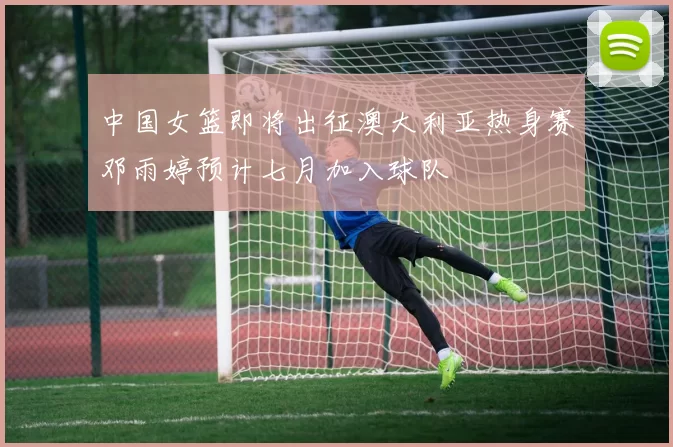 中国女篮即将出征澳大利亚热身赛邓雨婷预计七月加入球队