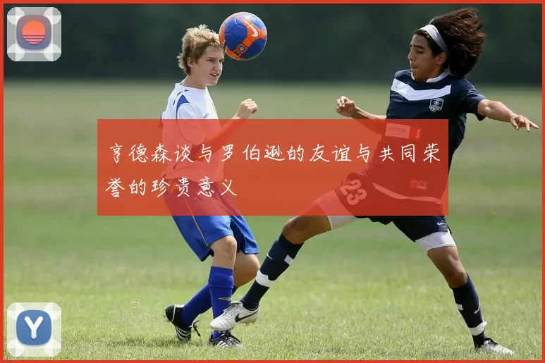 亨德森谈与罗伯逊的友谊与共同荣誉的珍贵意义