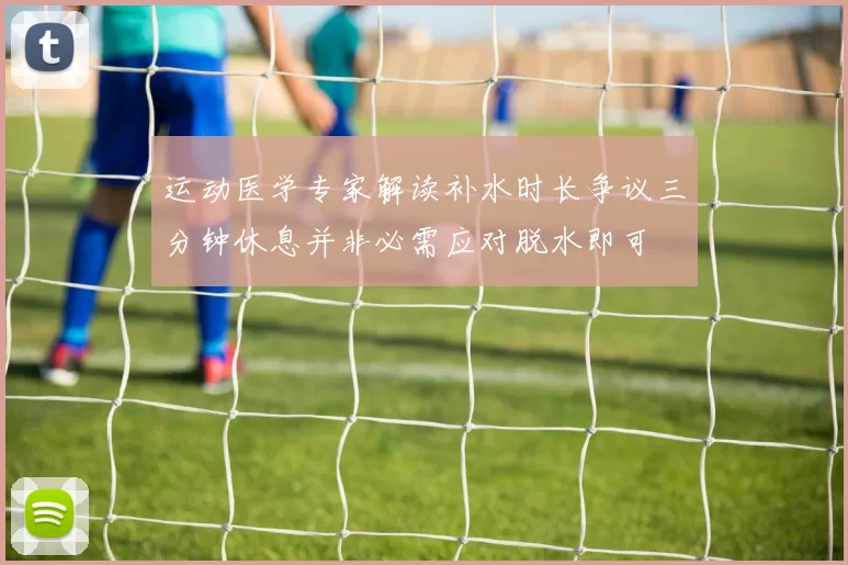 运动医学专家解读补水时长争议三分钟休息并非必需应对脱水即可