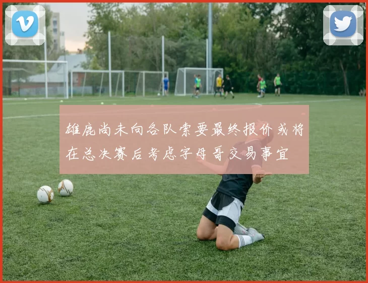 雄鹿尚未向各队索要最终报价或将在总决赛后考虑字母哥交易事宜