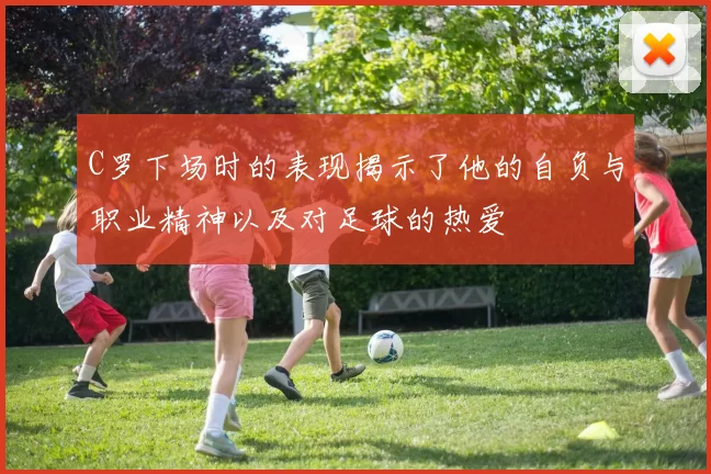 C罗下场时的表现揭示了他的自负与职业精神以及对足球的热爱